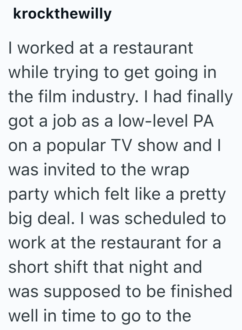 krockthewilly I worked at a restaurant while trying to get going in the film industry. I had finally got a job as a low-level PA on a popular TV show and I was invited to the wrap party which felt like a pretty big deal. I was scheduled to work at the restaurant for a short shift that night and was supposed to be finished well in time to go to the