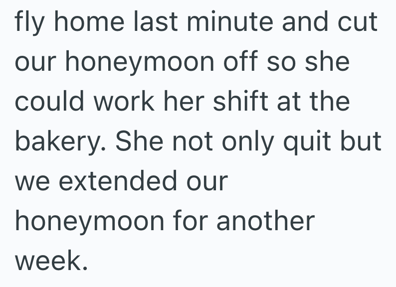 fly home last minute and cut our honeymoon off so she could work her shift at the bakery. She not only quit but we extended our honeymoon for another week.