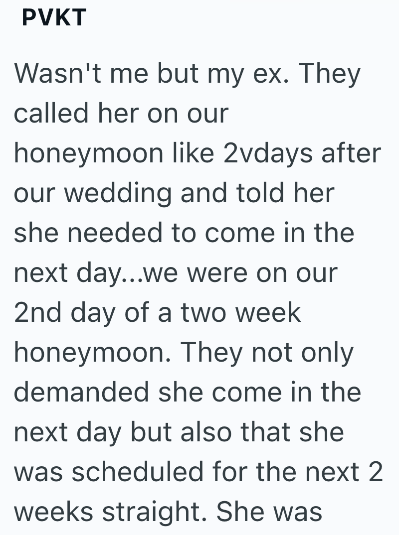 PVKT Wasn't me but my ex. They called her on our honeymoon like 2vdays after our wedding and told her she needed to come in the next day...we were on our 2nd day of a two week honeymoon. They not only demanded she come in the next day but also that she was scheduled for the next 2 weeks straight. She was