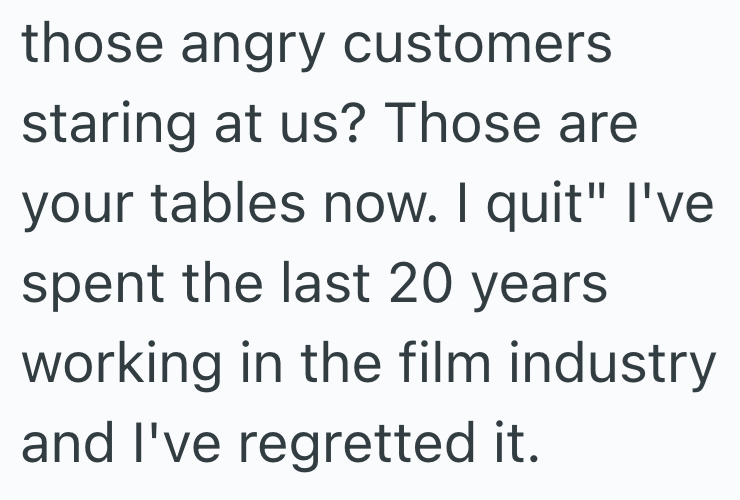 those angry customers staring at us? Those are your tables now. I quit" I've spent the last 20 years working in the film industry and I've regretted it.