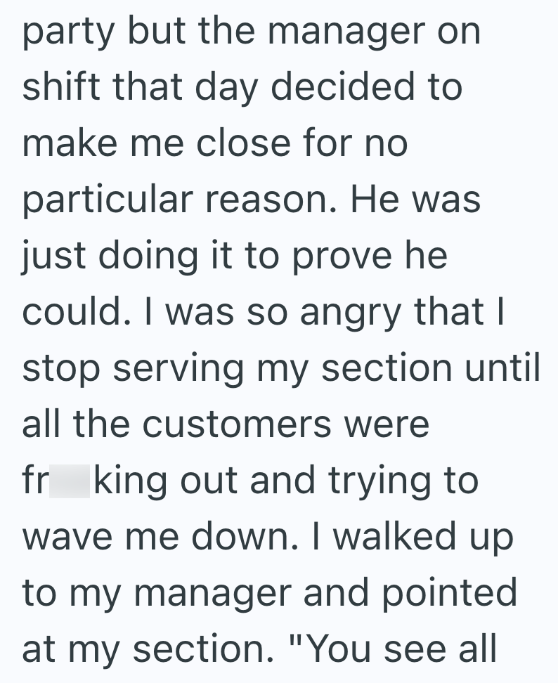 party but the manager on shift that day decided to make me close for no particular reason. He was just doing it to prove he could. I was so angry that I stop serving my section until all the customers were fr king out and trying to wave me down. I walked up to my manager and pointed at my section. "You see all