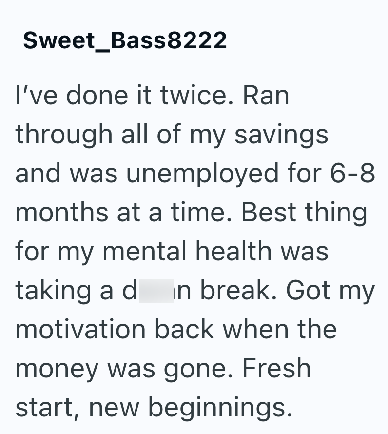 Sweet_Bass8222 I've done it twice. Ran through all of my savings and was unemployed for 6-8 months at a time. Best thing for my mental health was taking a d n break. Got my motivation back when the money was gone. Fresh start, new beginnings.
