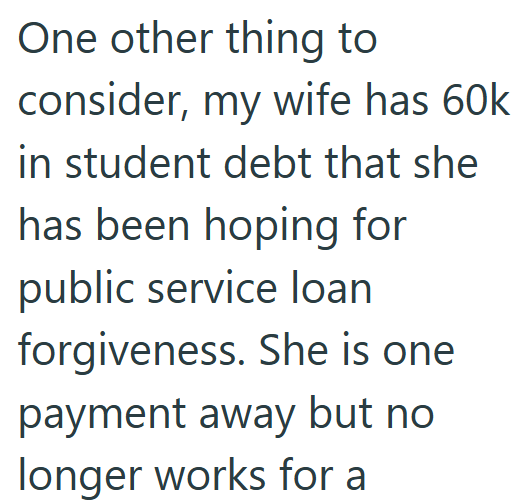 One other thing to consider, my wife has 60k in student debt that she has been hoping for public service loan forgiveness. She is one payment away but no longer works for a