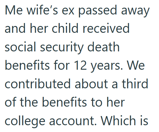 Me wife's ex passed away and her child received social security death benefits for 12 years. We contributed about a third of the benefits to her college account. Which is