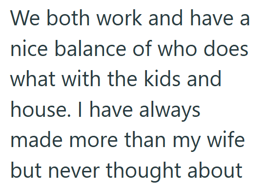 We both work and have a nice balance of who does what with the kids and house. I have always made more than my wife but never thought about