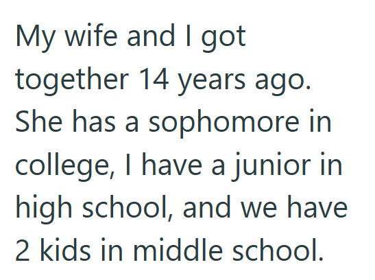 My wife and I got together 14 years ago. She has a sophomore in college, I have a junior in high school, and we have 2 kids in middle school.