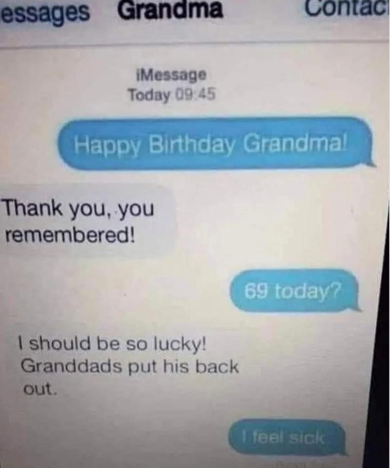 essages Grandma Contac iMessage Today 09:45 Happy Birthday Grandma! Thank you, you remembered! I should be so lucky! Granddads put his back out. 69 today? I feel sick