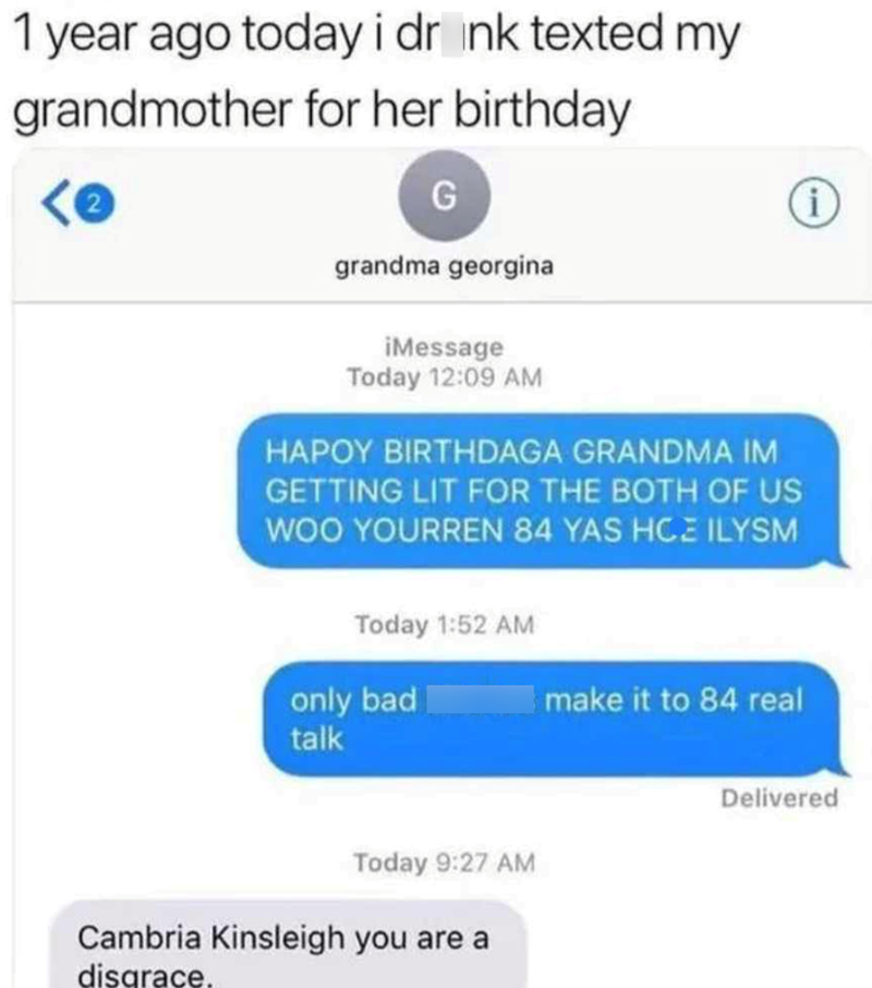 1 year ago today i drink texted my grandmother for her birthday G grandma georgina iMessage Today 12:09 AM HAPOY BIRTHDAGA GRANDMA IM GETTING LIT FOR THE BOTH OF US WOO YOURREN 84 YAS HCE ILYSM Today 1:52 AM only bad talk Today 9:27 AM Cambria Kinsleigh you are a disgrace. make it to 84 real i Delivered