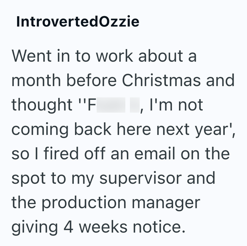 IntrovertedOzzie Went in to work about a month before Christmas and thought "F I, I'm not coming back here next year', so I fired off an email on the spot to my supervisor and the production manager giving 4 weeks notice.