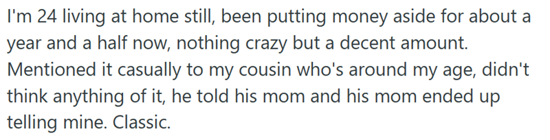 I'm 24 living at home still, been putting money aside for about a year and a half now, nothing crazy but a decent amount. Mentioned it casually to my cousin who's around my age, didn't think anything of it, he told his mom and his mom ended up telling mine. Classic.