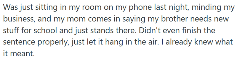 Was just sitting in my room on my phone last night, minding my business, and my mom comes in saying my brother needs new stuff for school and just stands there. Didn't even finish the sentence properly, just let it hang in the air. I already knew what it meant.
