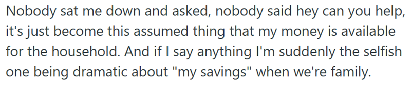 Nobody sat me down and asked, nobody said hey can you help, it's just become this assumed thing that my money is available for the household. And if I say anything I'm suddenly the selfish one being dramatic about "my savings" when we're family.