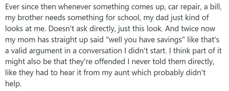 Ever since then whenever something comes up, car repair, a bill, my brother needs something for school, my dad just kind of looks at me. Doesn't ask directly, just this look. And twice now my mom has straight up said "well you have savings" like that's a valid argument in a conversation I didn't start. I think part of it might also be that they're offended I never told them directly, like they had to hear it from my aunt which probably didn't help.