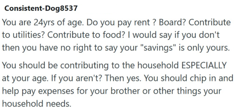 Consistent-Dog8537 You are 24yrs of age. Do you pay rent? Board? Contribute to utilities? Contribute to food? I would say if you don't then you have no right to say your "savings" is only yours. You should be contributing to the household ESPECIALLY at your age. If you aren't? Then yes. You should chip in and help pay expenses for your brother or other things your household needs.