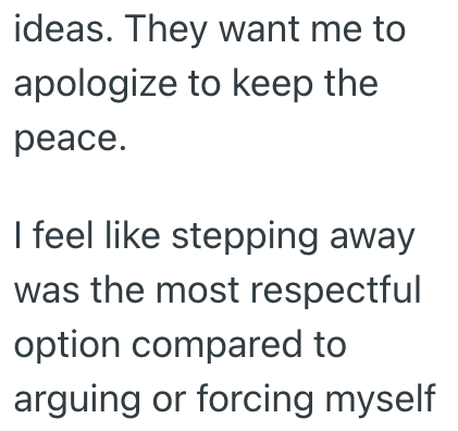 ideas. They want me to apologize to keep the peace. I feel like stepping away was the most respectful option compared to arguing or forcing myself