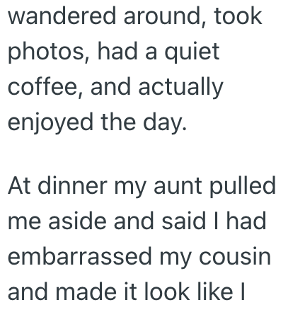 wandered around, took photos, had a quiet coffee, and actually enjoyed the day. At dinner my aunt pulled me aside and said I had embarrassed my cousin and made it look like I