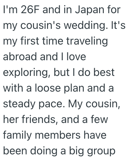 I'm 26F and in Japan for my cousin's wedding. It's my first time traveling abroad and I love exploring, but I do best with a loose plan and a steady pace. My cousin, her friends, and a few family members have been doing a big group