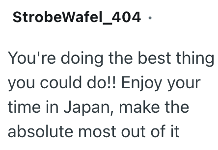 StrobeWafel_404. You're doing the best thing you could do!! Enjoy your time in Japan, make the absolute most out of it