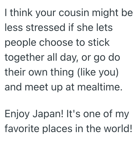 I think your cousin might be less stressed if she lets people choose to stick together all day, or go do their own thing (like you) and meet up at mealtime. Enjoy Japan! It's one of my favorite places in the world!