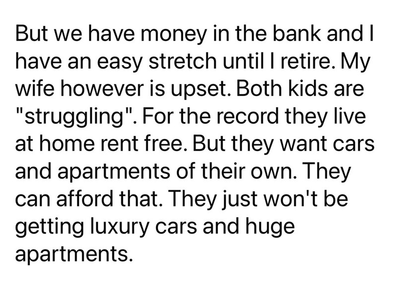 But we have money in the bank and I have an easy stretch until I retire. My wife however is upset. Both kids are "struggling". For the record they live. at home rent free. But they want cars and apartments of their own. They can afford that. They just won't be getting luxury cars and huge apartments.