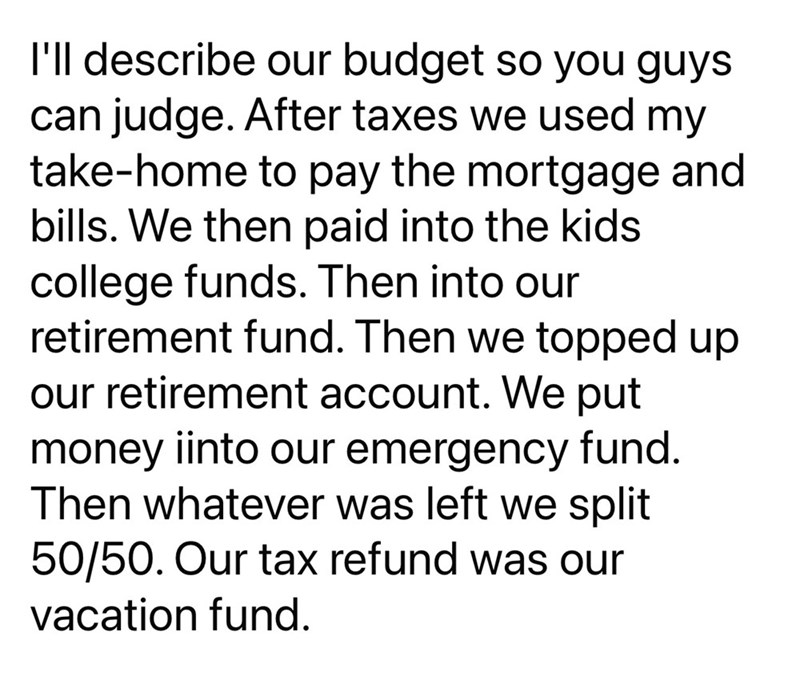 I'll describe our budget so you guys can judge. After taxes we used my take-home to pay the mortgage and bills. We then paid into the kids college funds. Then into our retirement fund. Then we topped up our retirement account. We put money iinto our emergency fund. Then whatever was left we split 50/50. Our tax refund was our vacation fund.