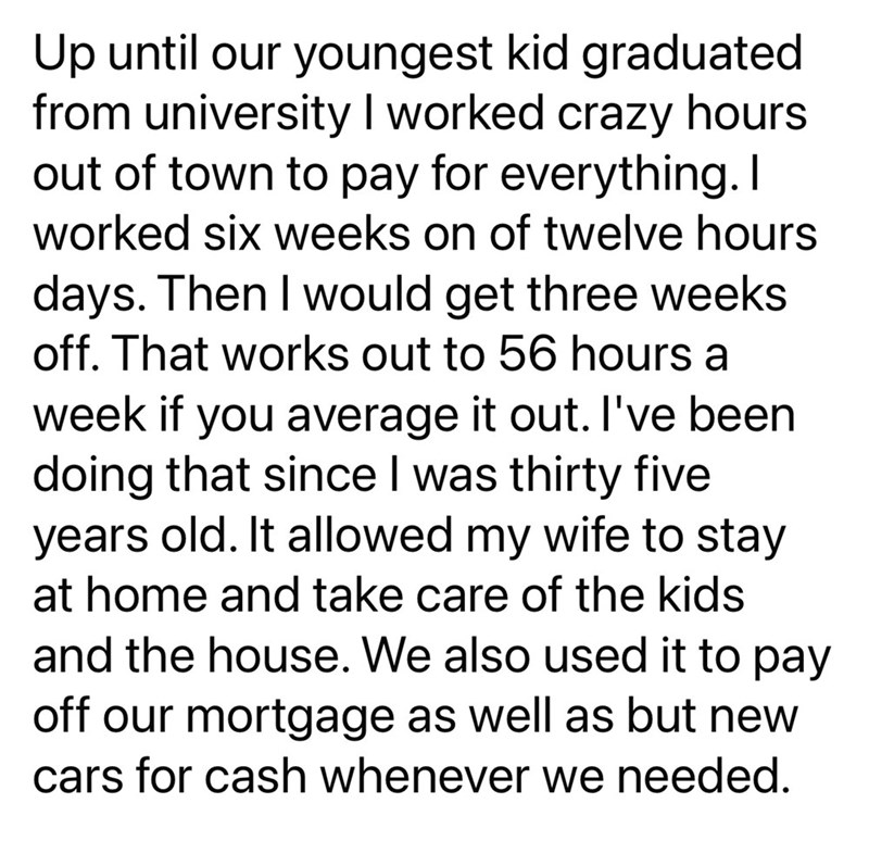 Up until our youngest kid graduated from university I worked crazy hours out of town to pay for everything. I worked six weeks on of twelve hours days. Then I would get three weeks off. That works out to 56 hours a week if you average it out. I've been doing that since I was thirty five years old. It allowed my wife to stay at home and take care of the kids and the house. We also used it to pay off our mortgage as well as but new cars for cash whenever we needed.