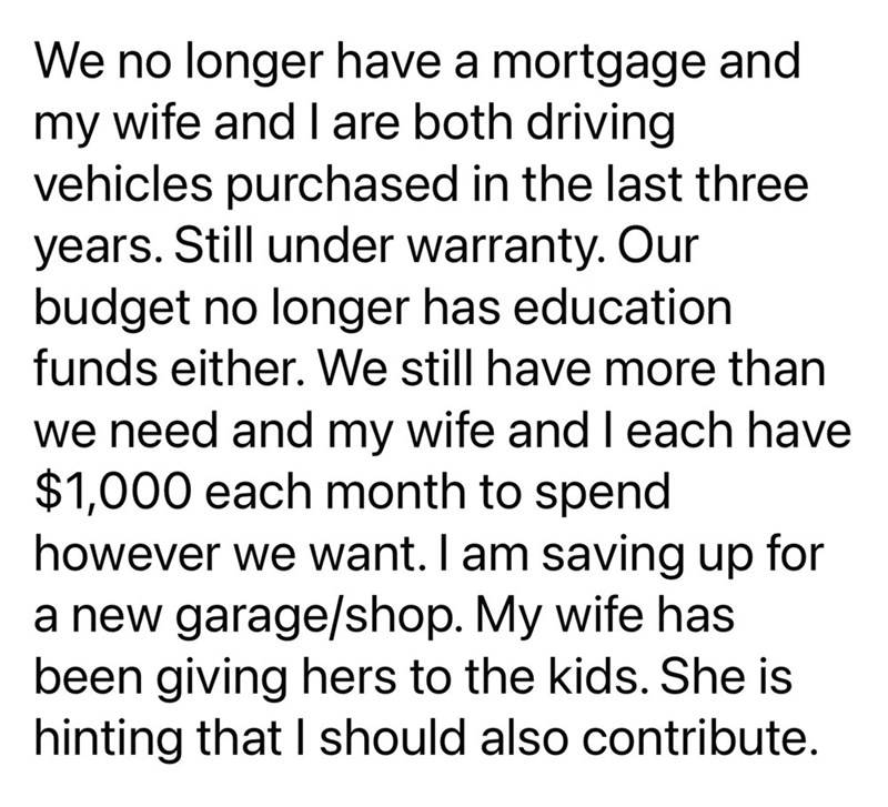 We no longer have a mortgage and my wife and I are both driving vehicles purchased in the last three years. Still under warranty. Our budget no longer has education funds either. We still have more than we need and my wife and I each have $1,000 each month to spend however we want. I am saving up for a new garage/shop. My wife has been giving hers to the kids. She is hinting that I should also contribute.