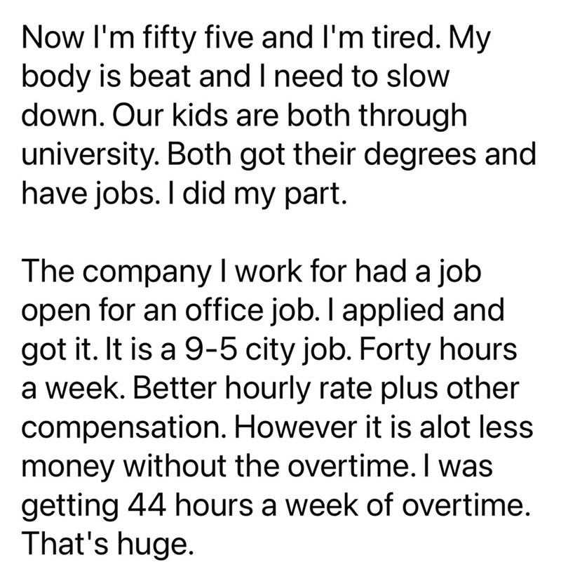 Now I'm fifty five and I'm tired. My body is beat and I need to slow down. Our kids are both through university. Both got their degrees and have jobs. I did my part. The company I work for had a job open for an office job. I applied and got it. It is a 9-5 city job. Forty hours a week. Better hourly rate plus other compensation. However it is alot less money without the overtime. I was getting 44 hours a week of overtime. That's huge.