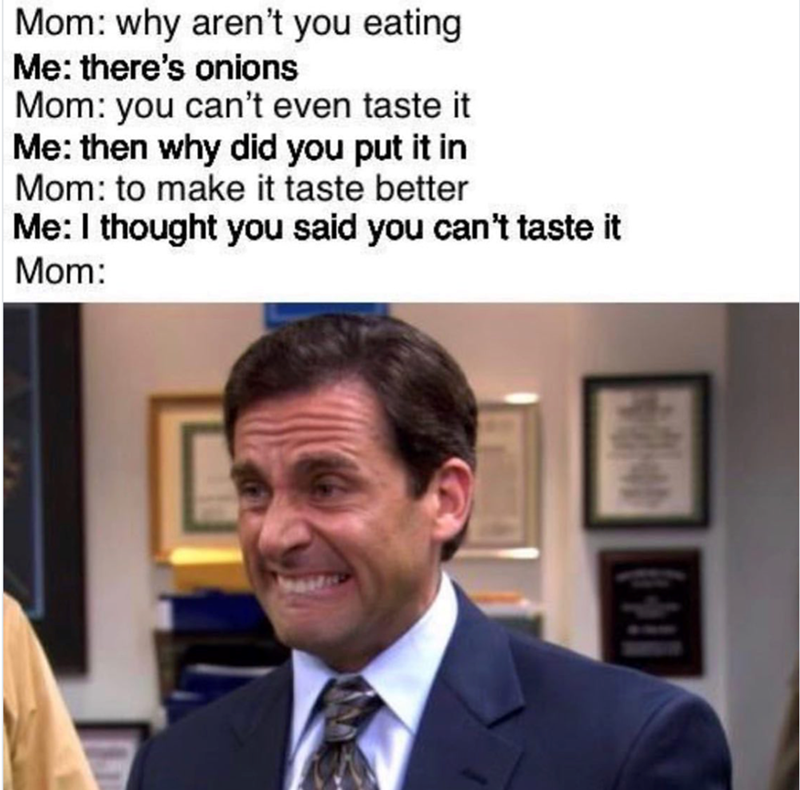 Mom: why aren't you eating Me: there's onions Mom: you can't even taste it Me: then why did you put it in Mom: to make it taste better Me: I thought you said you can't taste it Mom: