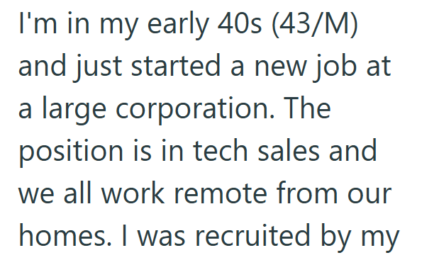 I'm in my early 40s (43/M) and just started a new job at a large corporation. The position is in tech sales and we all work remote from our homes. I was recruited by my