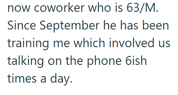 now coworker who is 63/M. Since September he has been training me which involved us talking on the phone 6ish times a day.