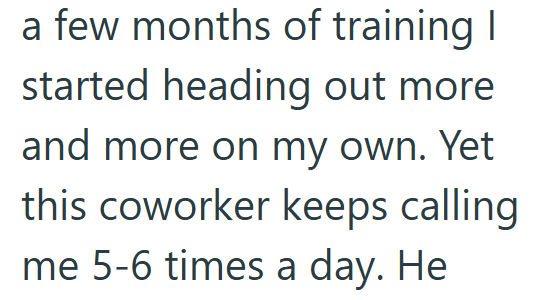 a few months of training I started heading out more and more on my own. Yet this coworker keeps calling me 5-6 times a day. He