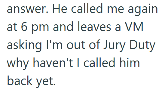 answer. He called me again at 6 pm and leaves a VM asking I'm out of Jury Duty why haven't I called him back yet.