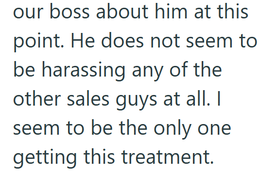 our boss about him at this point. He does not seem to be harassing any of the other sales guys at all. I seem to be the only one getting this treatment.