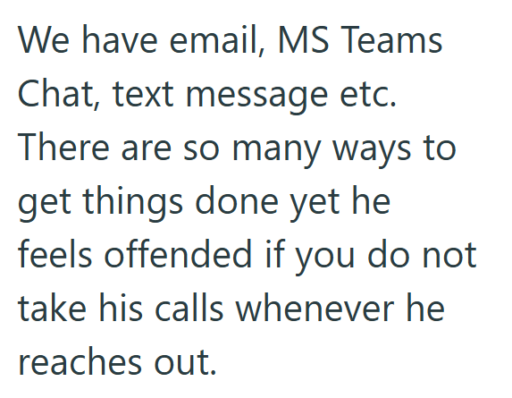 We have email, MS Teams Chat, text message etc. There are so many ways to get things done yet he feels offended if you do not take his calls whenever he reaches out.