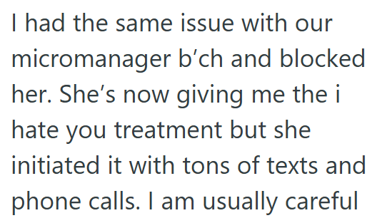 I had the same issue with our micromanager b'ch and blocked her. She's now giving me the i hate you treatment but she initiated it with tons of texts and phone calls. I am usually careful