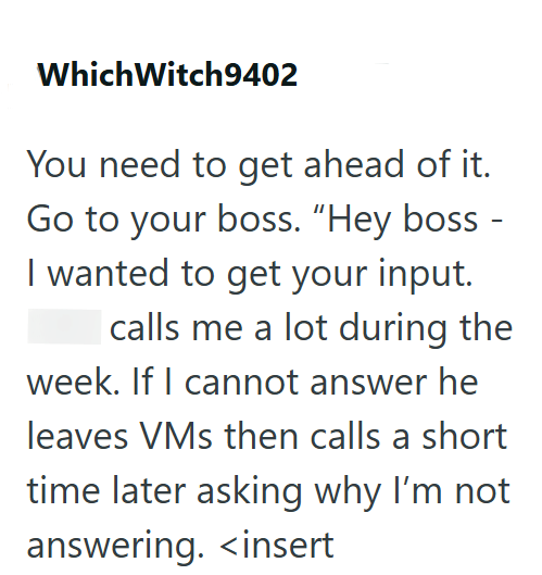 Which Witch9402 You need to get ahead of it. Go to your boss. "Hey boss I wanted to get your input. - I calls me a lot during the week. If I cannot answer he leaves VMs then calls a short time later asking why I'm not answering. <insert