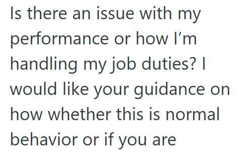 Is there an issue with my performance or how I'm handling my job duties? I would like your guidance on how whether this is normal behavior or if you are