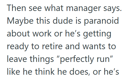 Then see what manager says. Maybe this dude is paranoid about work or he's getting ready to retire and wants to leave things "perfectly run" like he think he does, or he's
