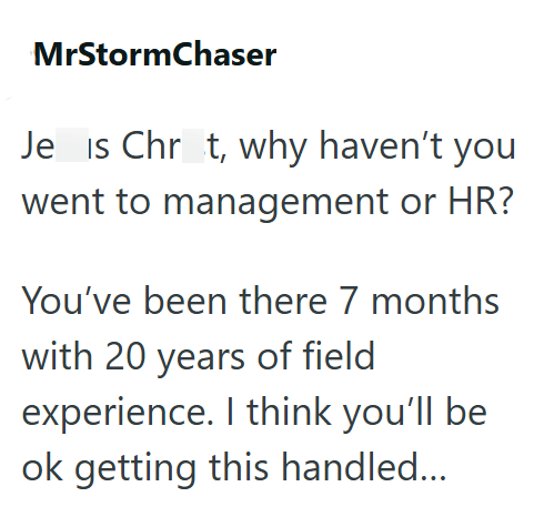 MrStormChaser Je is Chrt, why haven't you went to management or HR? You've been there 7 months with 20 years of field experience. I think you'll be ok getting this handled...