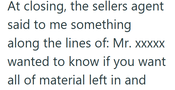 At closing, the sellers agent said to me something along the lines of: Mr. xxxxx wanted to know if you want all of material left in and
