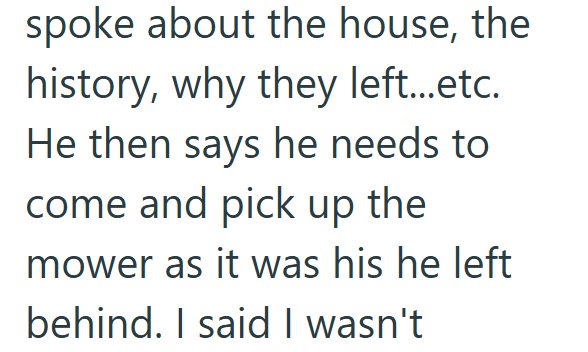 spoke about the house, the history, why they left...etc. He then says he needs to come and pick up the mower as it was his he left behind. I said I wasn't