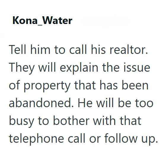 Kona_Water Tell him to call his realtor. They will explain the issue of property that has been abandoned. He will be too busy to bother with that telephone call or follow up.