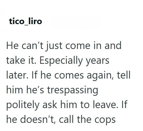 tico_liro He can't just come in and take it. Especially years later. If he comes again, tell him he's trespassing politely ask him to leave. If he doesn't, call the cops
