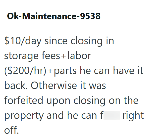 Ok-Maintenance-9538 $10/day since closing in storage fees+labor ($200/hr)+parts he can have it back. Otherwise it was forfeited upon closing on the property and he can f off. right