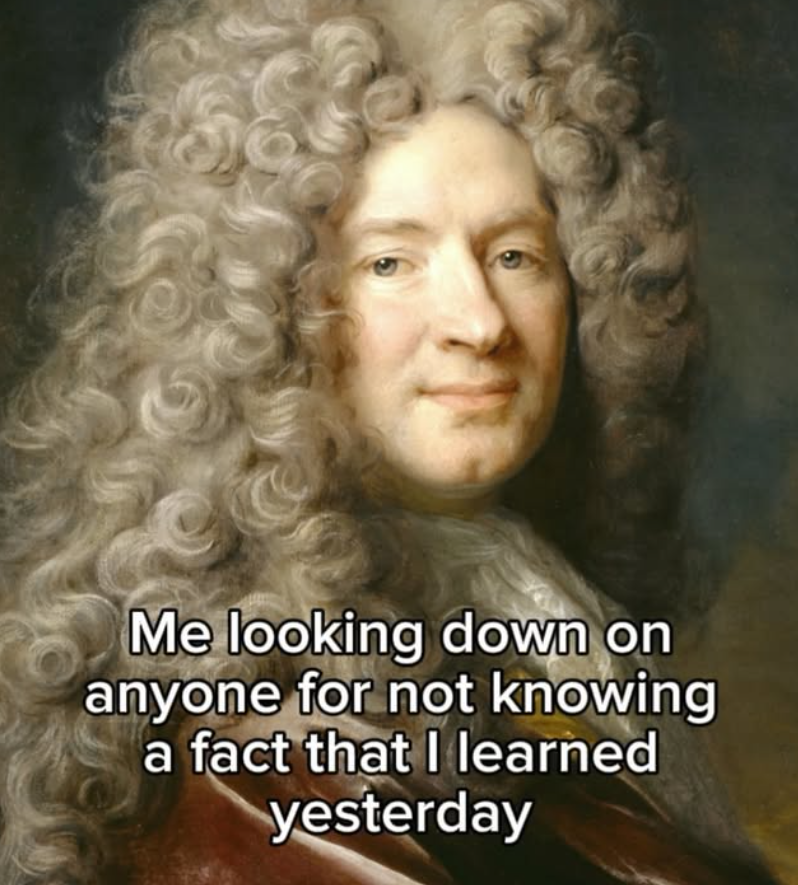 Me looking down on anyone for not knowing a fact that I learned yesterday