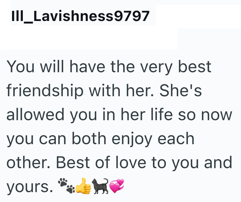 III_Lavishness9797 You will have the very best friendship with her. She's allowed you in her life so now you can both enjoy each other. Best of love to you and yours.