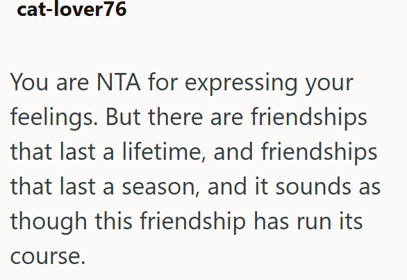 cat-lover76 You are NTA for expressing your feelings. But there are friendships that last a lifetime, and friendships that last a season, and it sounds as though this friendship has run its course.