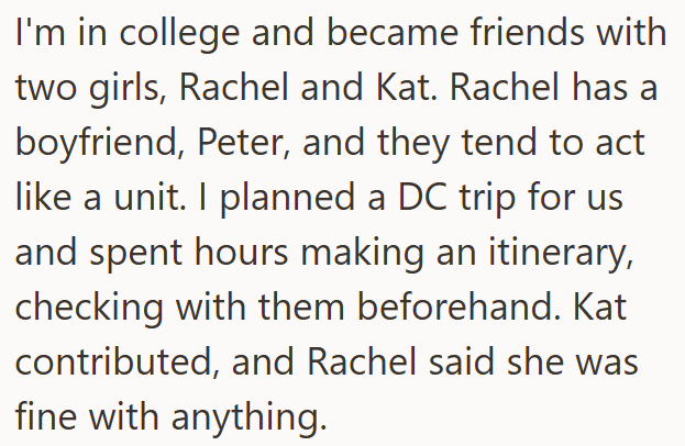 I'm in college and became friends with two girls, Rachel and Kat. Rachel has a boyfriend, Peter, and they tend to act like a unit. I planned a DC trip for us and spent hours making an itinerary, checking with them beforehand. Kat contributed, and Rachel said she was fine with anything.