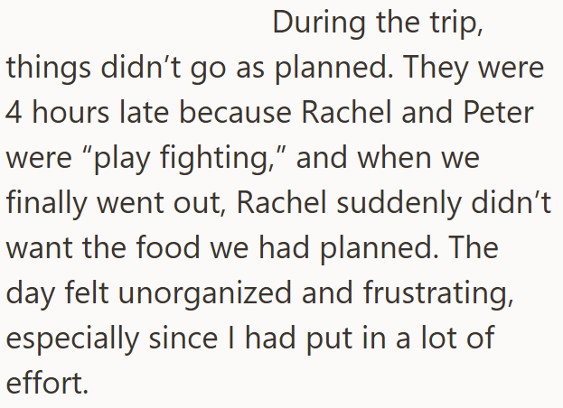 During the trip, things didn't go as planned. They were 4 hours late because Rachel and Peter were "play fighting," and when we finally went out, Rachel suddenly didn't want the food we had planned. The day felt unorganized and frustrating, especially since I had put in a lot of effort.
